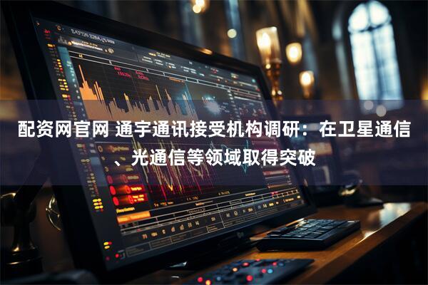 配资网官网 通宇通讯接受机构调研：在卫星通信、光通信等领域取得突破