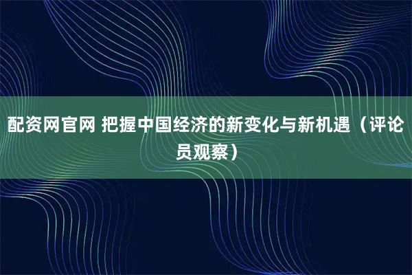配资网官网 把握中国经济的新变化与新机遇（评论员观察）