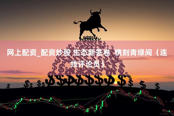 网上配资_配资炒股 生态新答卷  镌刻青绿间（连线评论员）