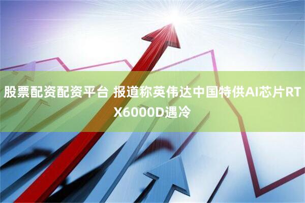 股票配资配资平台 报道称英伟达中国特供AI芯片RTX6000D遇冷