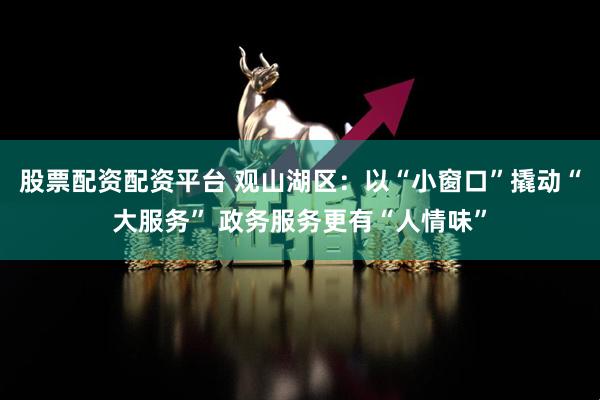 股票配资配资平台 观山湖区：以“小窗口”撬动“大服务” 政务服务更有“人情味”