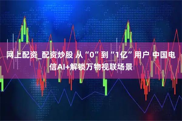 网上配资_配资炒股 从“0”到“1亿”用户 中国电信AI+解锁万物视联场景