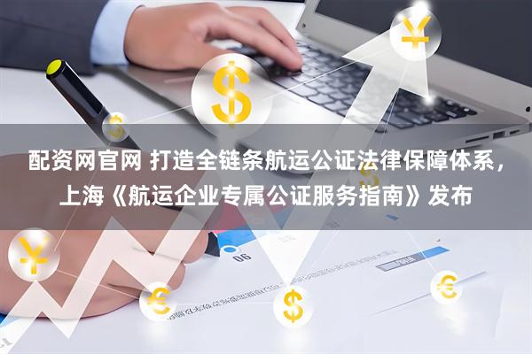 配资网官网 打造全链条航运公证法律保障体系，上海《航运企业专属公证服务指南》发布