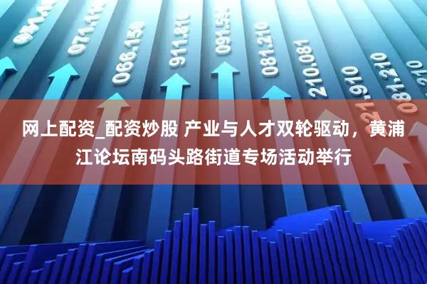 网上配资_配资炒股 产业与人才双轮驱动，黄浦江论坛南码头路街道专场活动举行