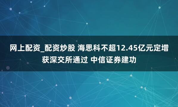 网上配资_配资炒股 海思科不超12.45亿元定增获深交所通过 中信证券建功